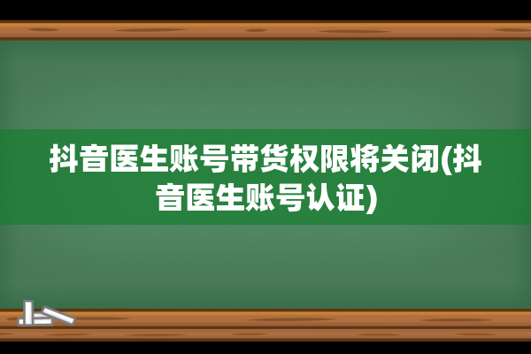 抖音医生账号带货权限将关闭(抖音医生账号认证)