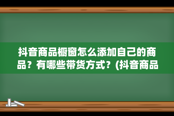 抖音商品橱窗怎么添加自己的商品？有哪些带货方式？(抖音商品橱窗怎么关闭)