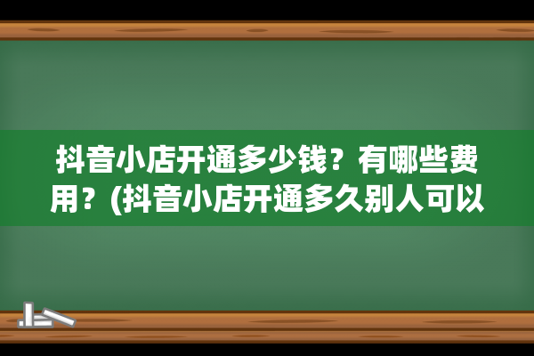 抖音小店开通多少钱？有哪些费用？(抖音小店开通多久别人可以搜到)