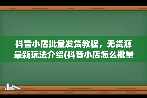 抖音小店批量发货教程，无货源最新玩法介绍(抖音小店怎么批量下单)