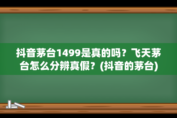 抖音茅台1499是真的吗？飞天茅台怎么分辨真假？(抖音的茅台)