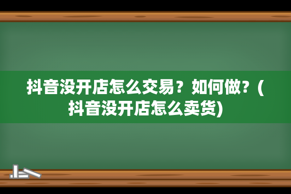 抖音没开店怎么交易？如何做？(抖音没开店怎么卖货)