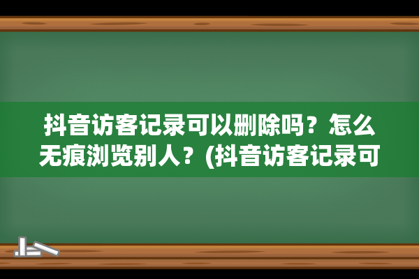 抖音访客记录可以删除吗？怎么无痕浏览别人？(抖音访客记录可以看到具体时间吗)