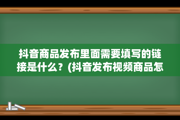 抖音商品发布里面需要填写的链接是什么？(抖音发布视频商品怎么看不到)