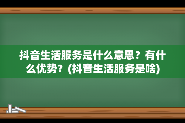 抖音生活服务是什么意思？有什么优势？(抖音生活服务是啥)