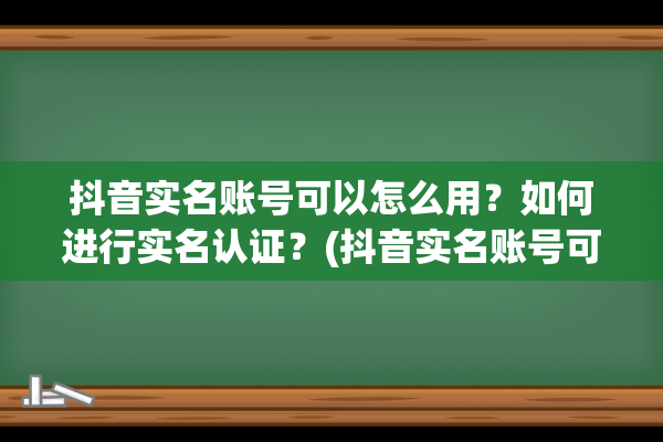 抖音实名账号可以怎么用？如何进行实名认证？(抖音实名账号可以注销吗)