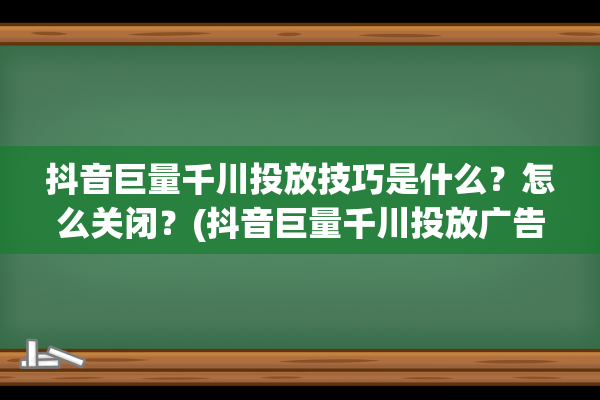 抖音巨量千川投放技巧是什么？怎么关闭？(抖音巨量千川投放广告多少钱)