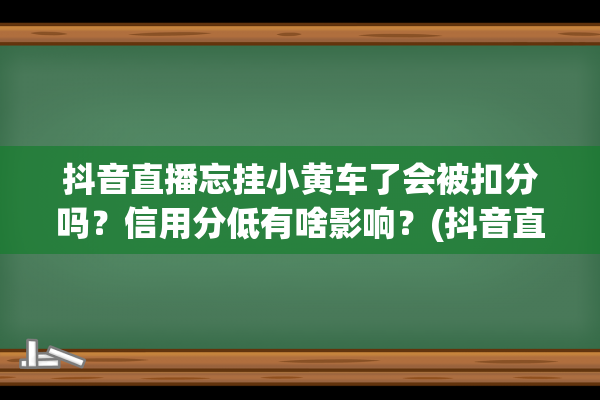 抖音直播忘挂小黄车了会被扣分吗？信用分低有啥影响？(抖音直播没人挂机有影响吗)