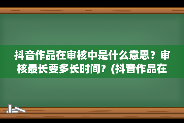 抖音作品在审核中是什么意思？审核最长要多长时间？(抖音作品在审核需要多长时间)