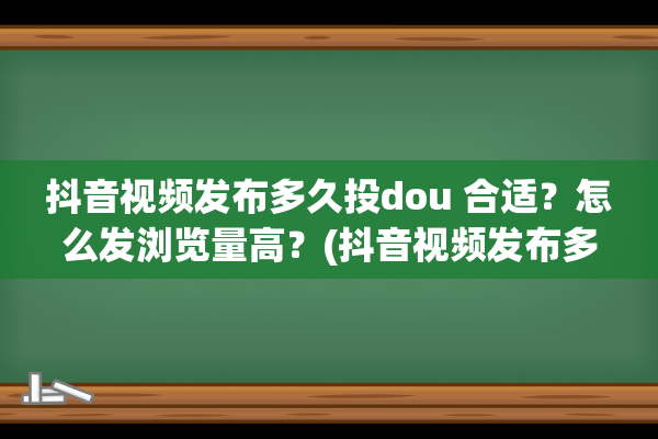 抖音视频发布多久投dou 合适？怎么发浏览量高？(抖音视频发布多久后投抖加)