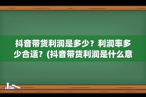 抖音带货利润是多少？利润率多少合适？(抖音带货利润是什么意思)