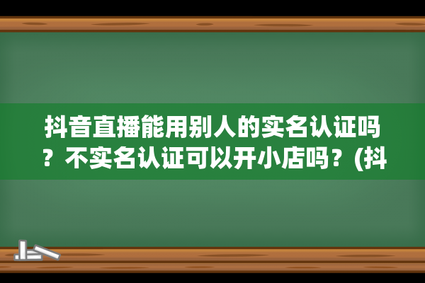 抖音直播能用别人的实名认证吗？不实名认证可以开小店吗？(抖音直播能用别人的营业执照吗)