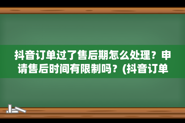 抖音订单过了售后期怎么处理？申请售后时间有限制吗？(抖音订单过售后期怎么申诉)