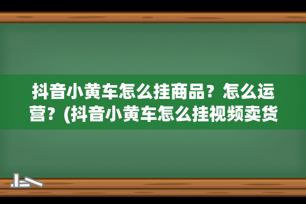 抖音小黄车怎么挂商品？怎么运营？(抖音小黄车怎么挂视频卖货)