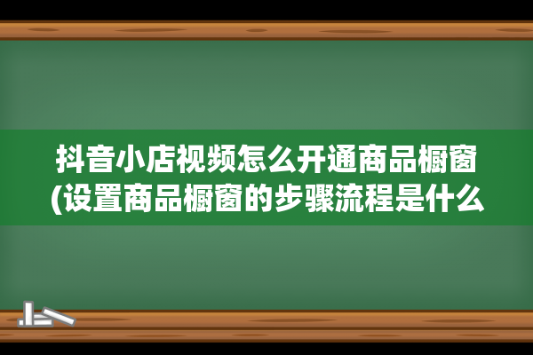 抖音小店视频怎么开通商品橱窗(设置商品橱窗的步骤流程是什么)(抖音小店视频怎么挂商品)