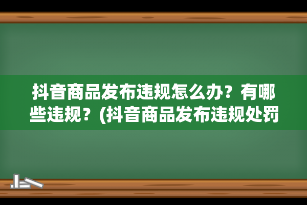 抖音商品发布违规怎么办？有哪些违规？(抖音商品发布违规处罚)