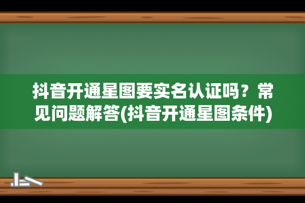 抖音开通星图要实名认证吗？常见问题解答(抖音开通星图条件)