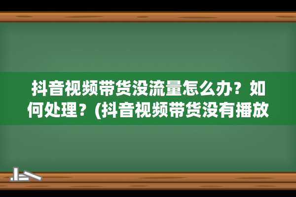 抖音视频带货没流量怎么办？如何处理？(抖音视频带货没有播放量)