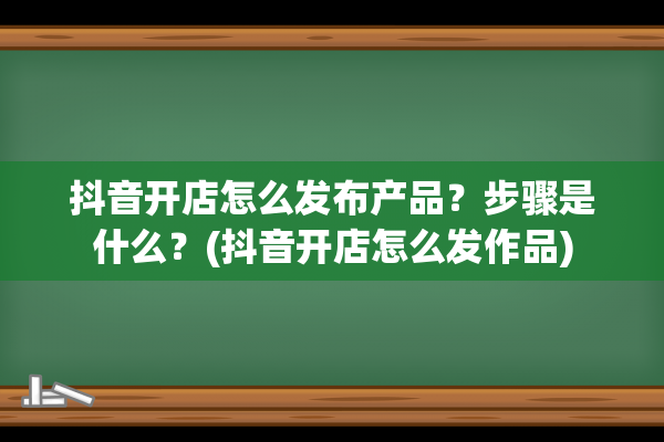 抖音开店怎么发布产品？步骤是什么？(抖音开店怎么发作品)