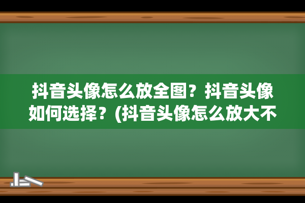 抖音头像怎么放全图？抖音头像如何选择？(抖音头像怎么放大不了)