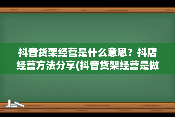 抖音货架经营是什么意思？抖店经营方法分享(抖音货架经营是做什么的)