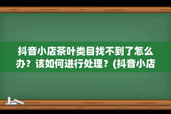 抖音小店茶叶类目找不到了怎么办？该如何进行处理？(抖音小店茶叶类目怎么入驻)