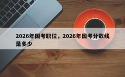 2026年国考职位，2026年国考分数线是多少