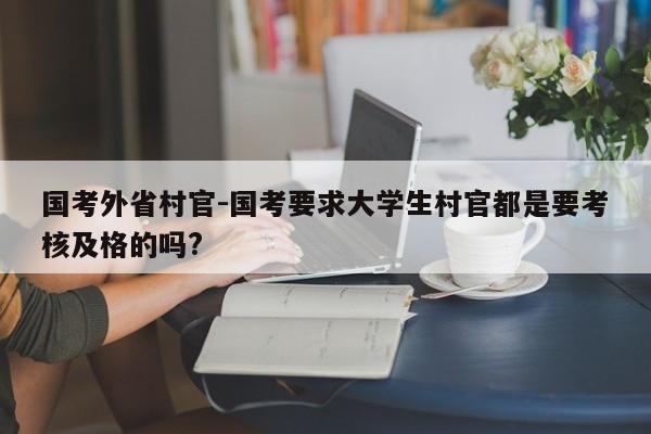 国考外省村官-国考要求大学生村官都是要考核及格的吗?-图1