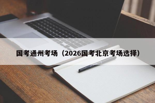 国考通州考场（2026国考北京考场选择）-图1