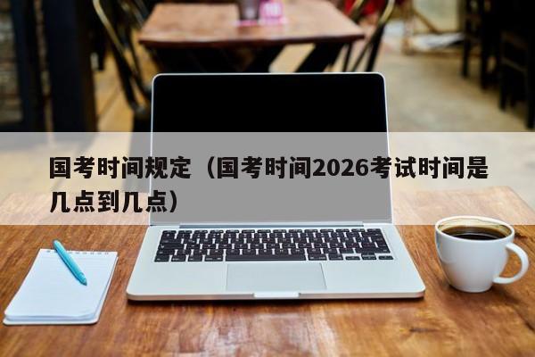 国考时间规定（国考时间2026考试时间是几点到几点）-图1