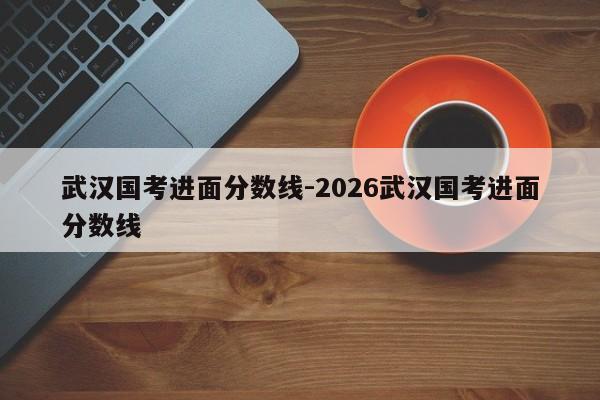 武汉国考进面分数线-2026武汉国考进面分数线-图1