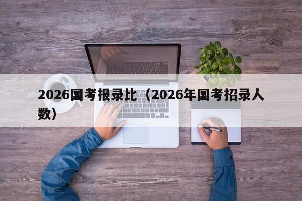 2026国考报录比（2026年国考招录人数）-图1