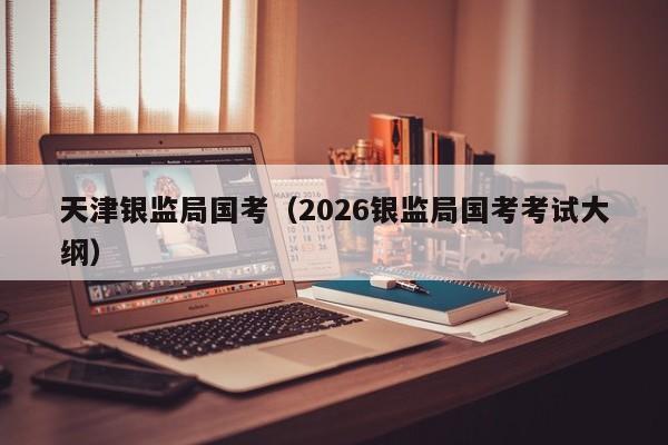 天津银监局国考（2026银监局国考考试大纲）-图1
