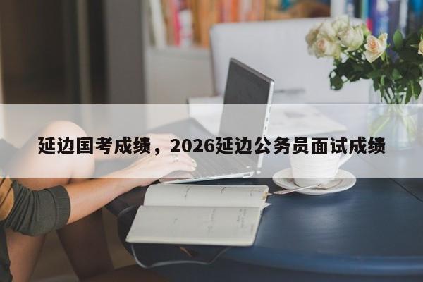 延边国考成绩,2026延边公务员面试成绩-图1 延边国考成绩,2026延边公务员面试成绩-图1