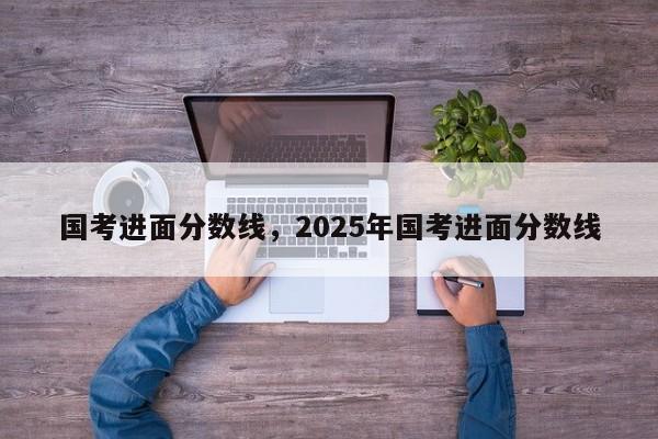 国考进面分数线，2025年国考进面分数线-图1