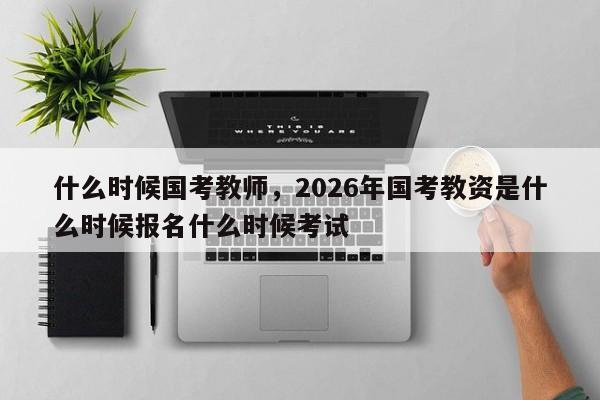 什么时候国考教师，2026年国考教资是什么时候报名什么时候考试-图1