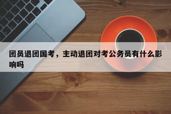 团员退团国考，主动退团对考公务员有什么影响吗-图1
