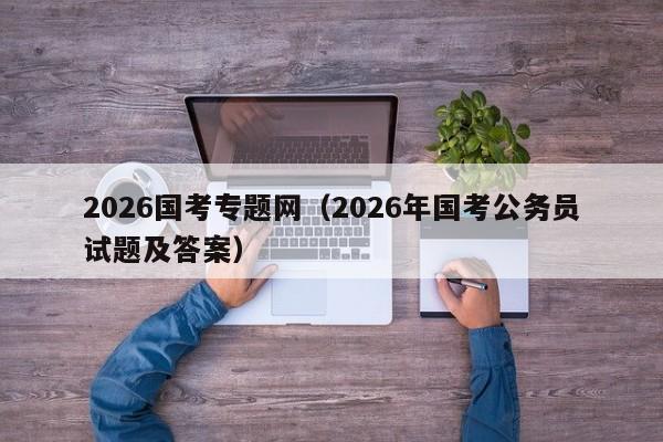 2026国考专题网（2026年国考公务员试题及答案）-图1