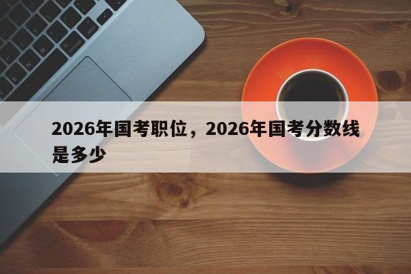 2026年国考职位，2026年国考分数线是多少-图1