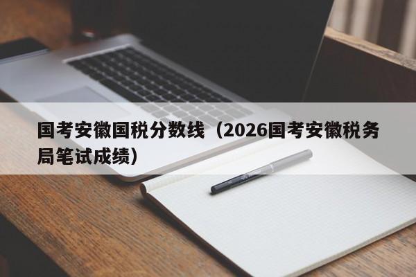 国考安徽国税分数线(2026国考安徽税务局笔试成绩)-图1 国考安徽国税分数线(2026国考安徽税务局笔试成绩)-图1