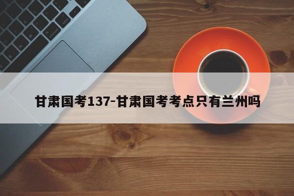 甘肃国考137-甘肃国考考点只有兰州吗-图1