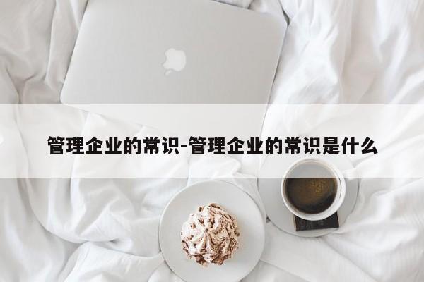 管理企业的常识-管理企业的常识是什么-图1 管理企业的常识-管理企业的常识是什么-图1