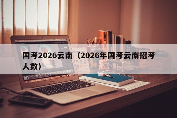 国考2026云南（2026年国考云南招考人数）-图1