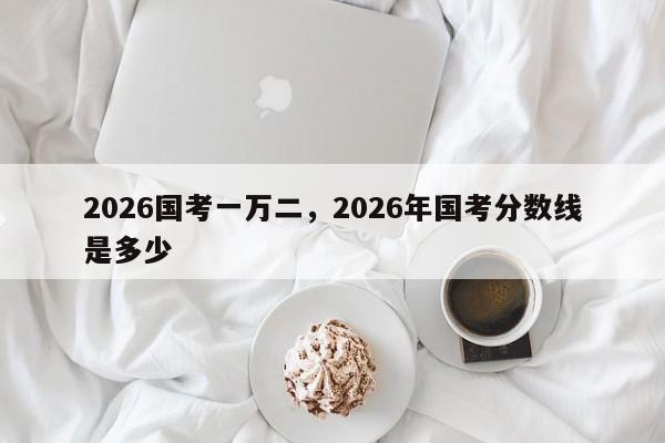 2026国考一万二，2026年国考分数线是多少-图1