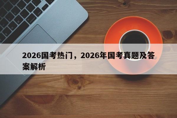 2026国考热门，2026年国考真题及答案解析-图1