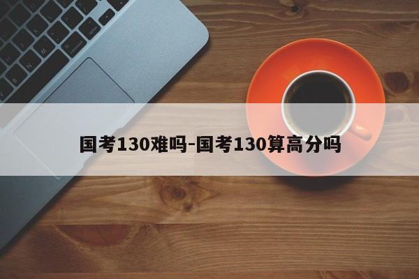 国考130难吗-国考130算高分吗-图1