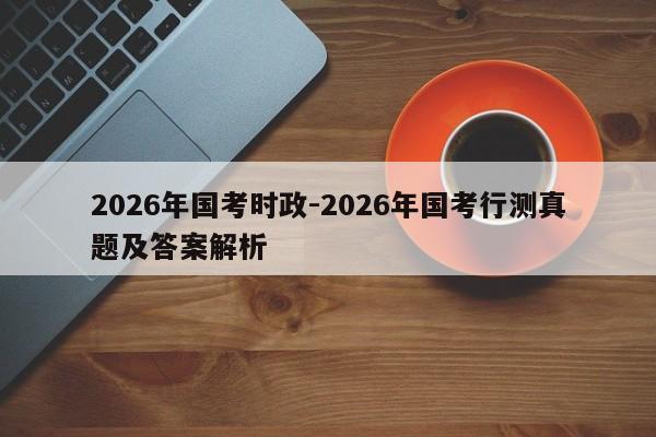 2026年国考时政-2026年国考行测真题及答案解析-图1 2026年国考时政-2026年国考行测真题及答案解析-图1