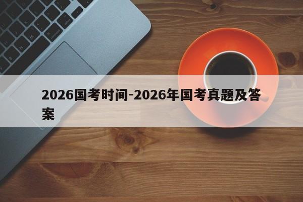 2026国考时间-2026年国考真题及答案-图1